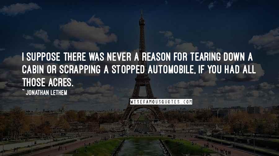 Jonathan Lethem Quotes: I suppose there was never a reason for tearing down a cabin or scrapping a stopped automobile, if you had all those acres.