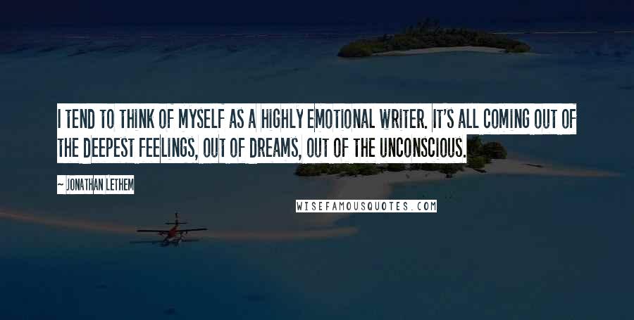 Jonathan Lethem Quotes: I tend to think of myself as a highly emotional writer. It's all coming out of the deepest feelings, out of dreams, out of the unconscious.
