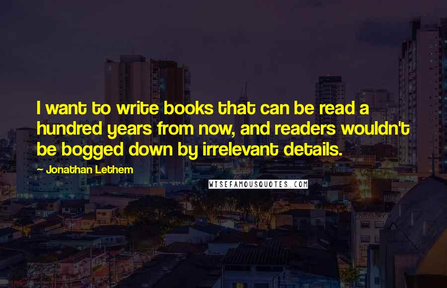 Jonathan Lethem Quotes: I want to write books that can be read a hundred years from now, and readers wouldn't be bogged down by irrelevant details.