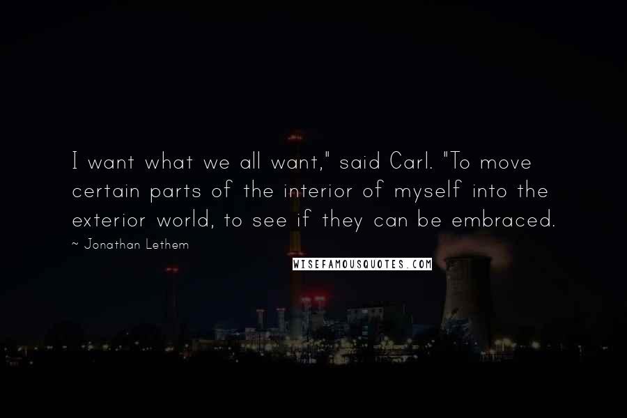 Jonathan Lethem Quotes: I want what we all want," said Carl. "To move certain parts of the interior of myself into the exterior world, to see if they can be embraced.