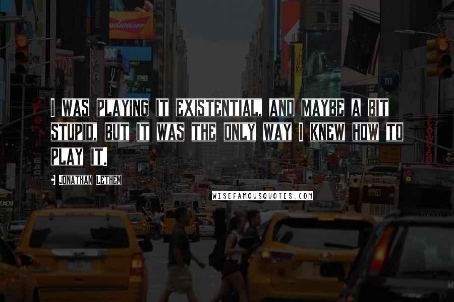 Jonathan Lethem Quotes: I was playing it existential, and maybe a bit stupid, but it was the only way I knew how to play it.