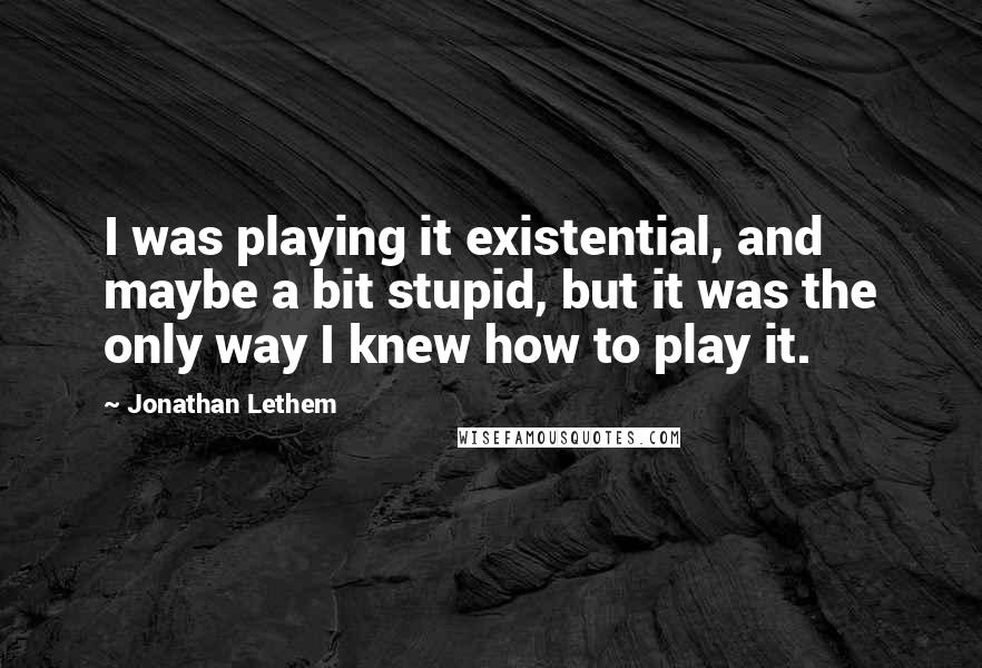 Jonathan Lethem Quotes: I was playing it existential, and maybe a bit stupid, but it was the only way I knew how to play it.