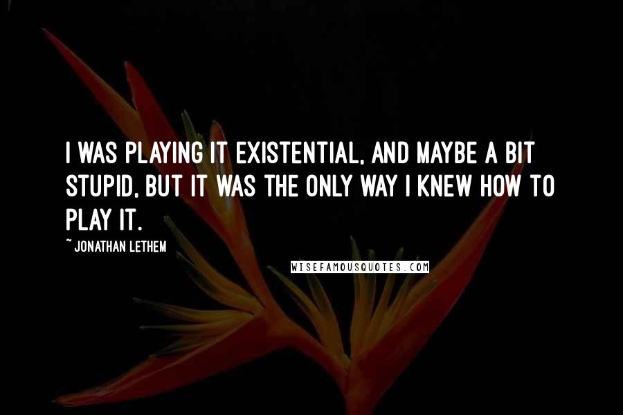 Jonathan Lethem Quotes: I was playing it existential, and maybe a bit stupid, but it was the only way I knew how to play it.