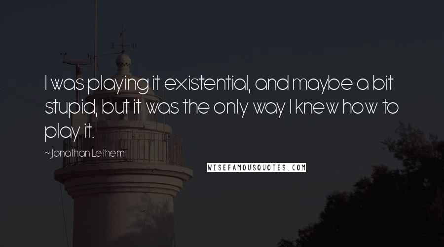 Jonathan Lethem Quotes: I was playing it existential, and maybe a bit stupid, but it was the only way I knew how to play it.
