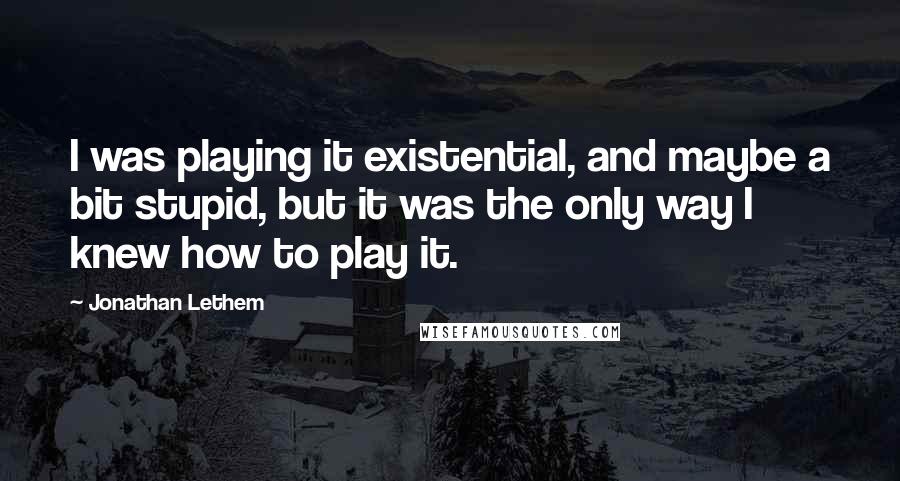 Jonathan Lethem Quotes: I was playing it existential, and maybe a bit stupid, but it was the only way I knew how to play it.