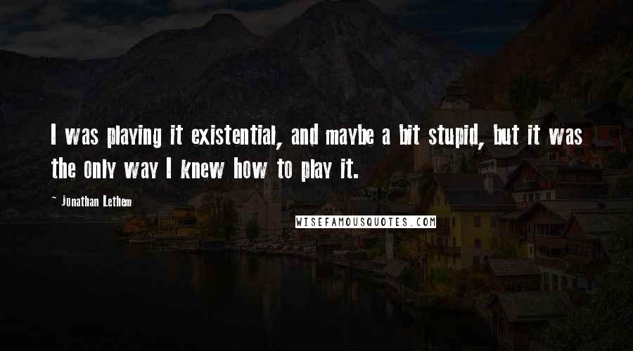 Jonathan Lethem Quotes: I was playing it existential, and maybe a bit stupid, but it was the only way I knew how to play it.