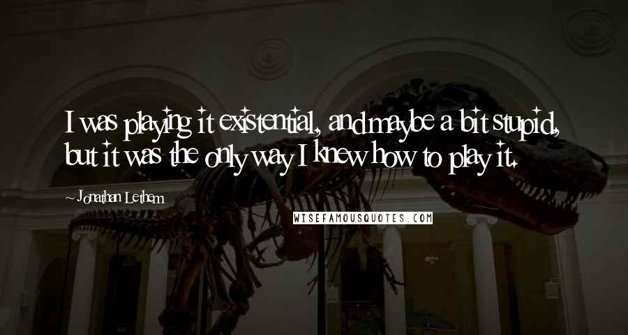 Jonathan Lethem Quotes: I was playing it existential, and maybe a bit stupid, but it was the only way I knew how to play it.