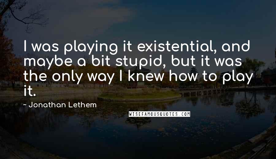 Jonathan Lethem Quotes: I was playing it existential, and maybe a bit stupid, but it was the only way I knew how to play it.