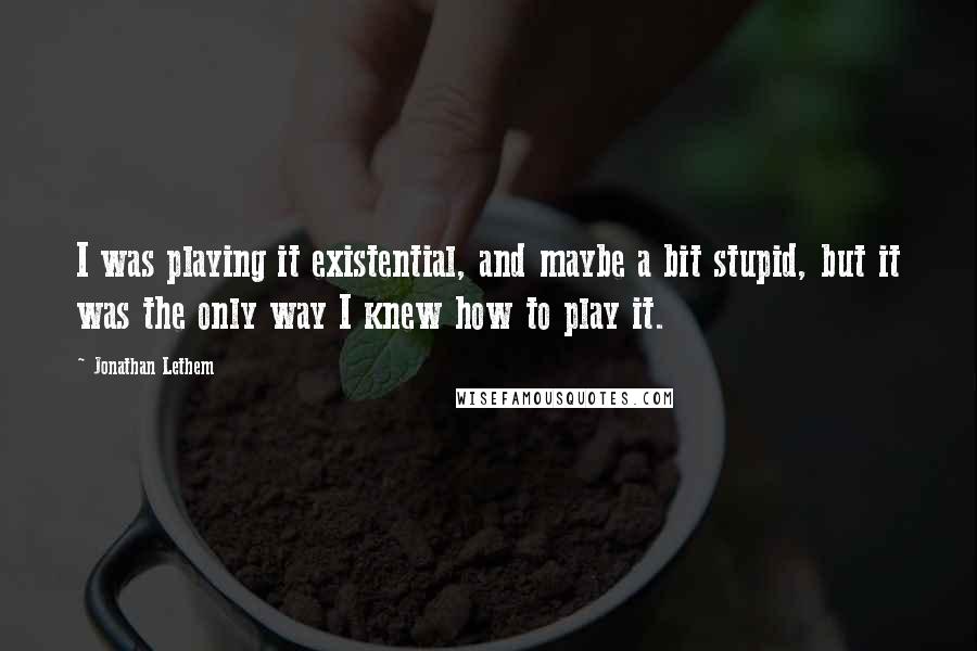 Jonathan Lethem Quotes: I was playing it existential, and maybe a bit stupid, but it was the only way I knew how to play it.