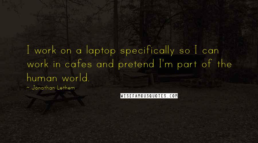 Jonathan Lethem Quotes: I work on a laptop specifically so I can work in cafes and pretend I'm part of the human world.