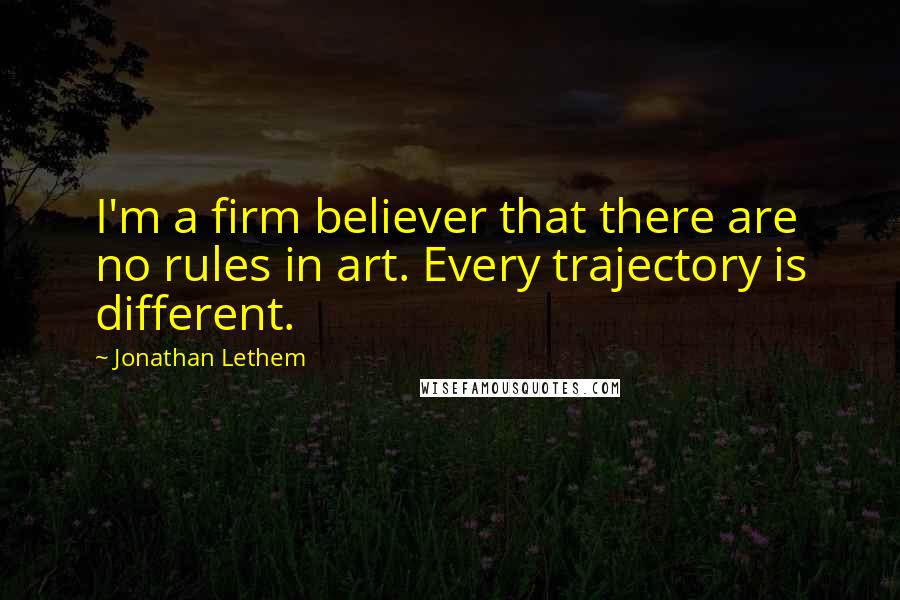 Jonathan Lethem Quotes: I'm a firm believer that there are no rules in art. Every trajectory is different.