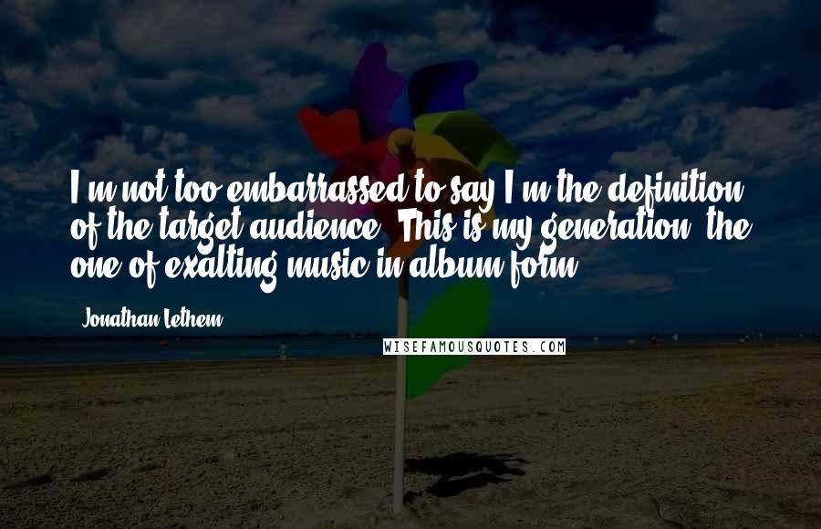 Jonathan Lethem Quotes: I'm not too embarrassed to say I'm the definition of the target audience. This is my generation, the one of exalting music in album form.