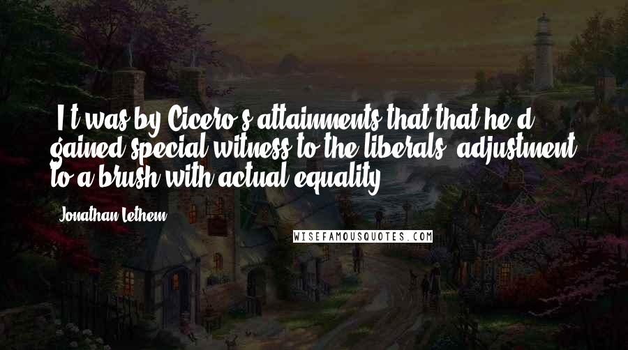 Jonathan Lethem Quotes: (I)t was by Cicero's attainments that that he'd gained special witness to the liberals' adjustment to a brush with actual equality.