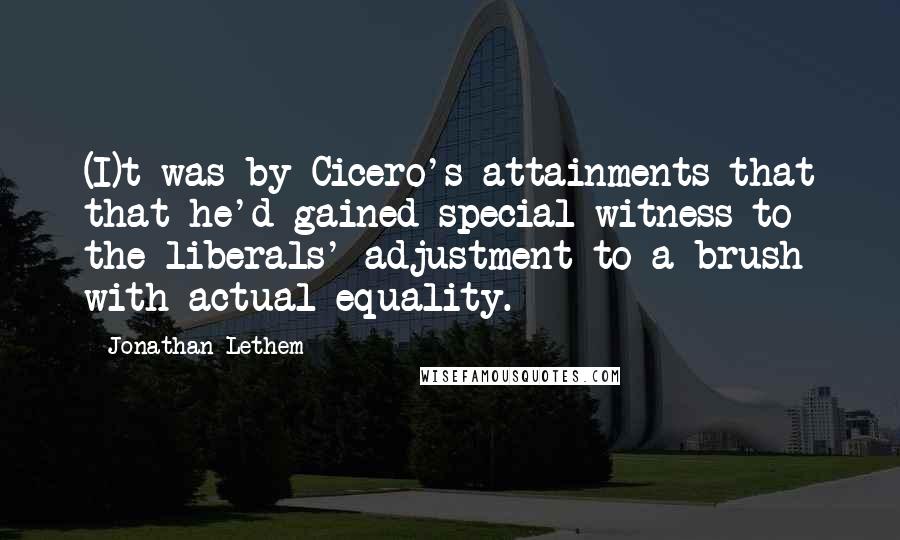 Jonathan Lethem Quotes: (I)t was by Cicero's attainments that that he'd gained special witness to the liberals' adjustment to a brush with actual equality.