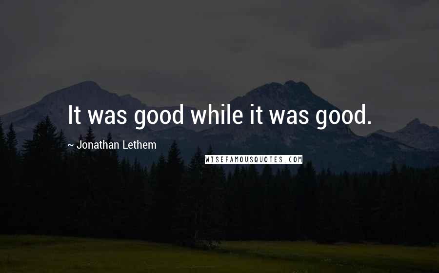 Jonathan Lethem Quotes: It was good while it was good.