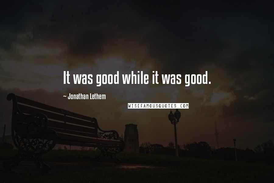 Jonathan Lethem Quotes: It was good while it was good.