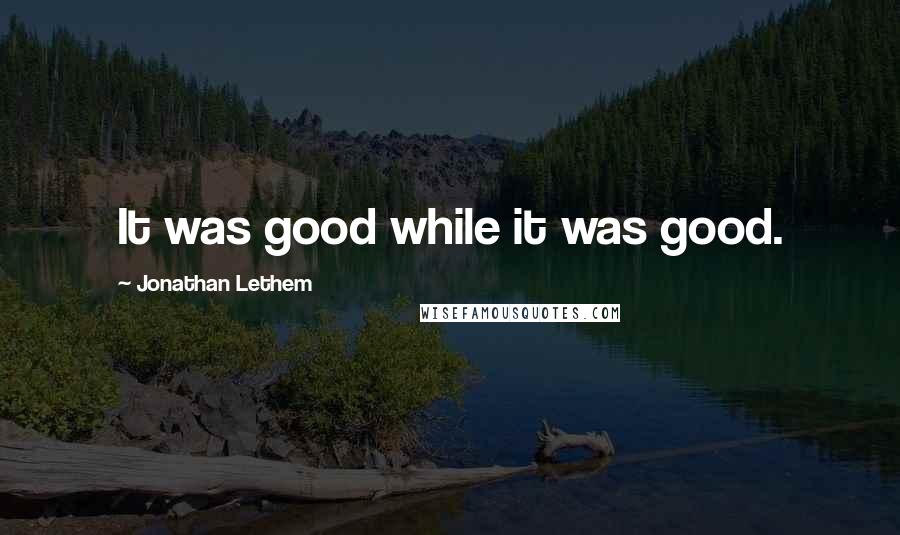 Jonathan Lethem Quotes: It was good while it was good.