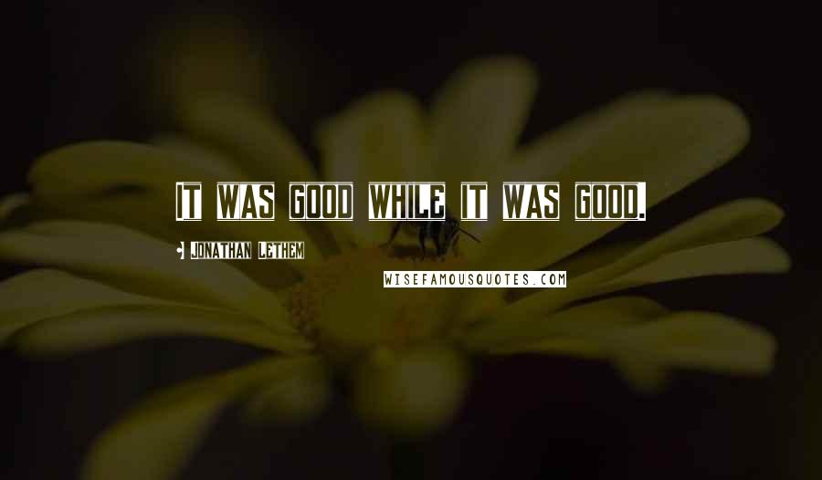Jonathan Lethem Quotes: It was good while it was good.