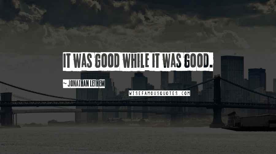 Jonathan Lethem Quotes: It was good while it was good.