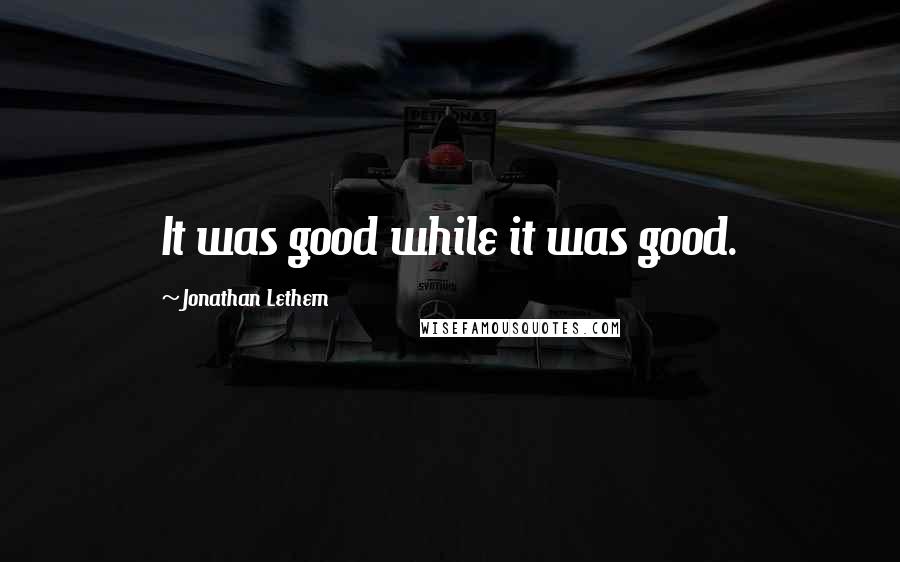 Jonathan Lethem Quotes: It was good while it was good.