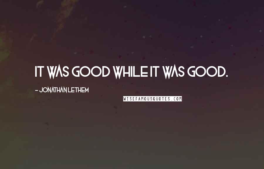 Jonathan Lethem Quotes: It was good while it was good.