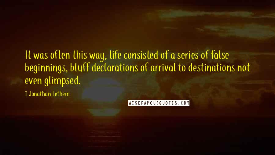 Jonathan Lethem Quotes: It was often this way, life consisted of a series of false beginnings, bluff declarations of arrival to destinations not even glimpsed.