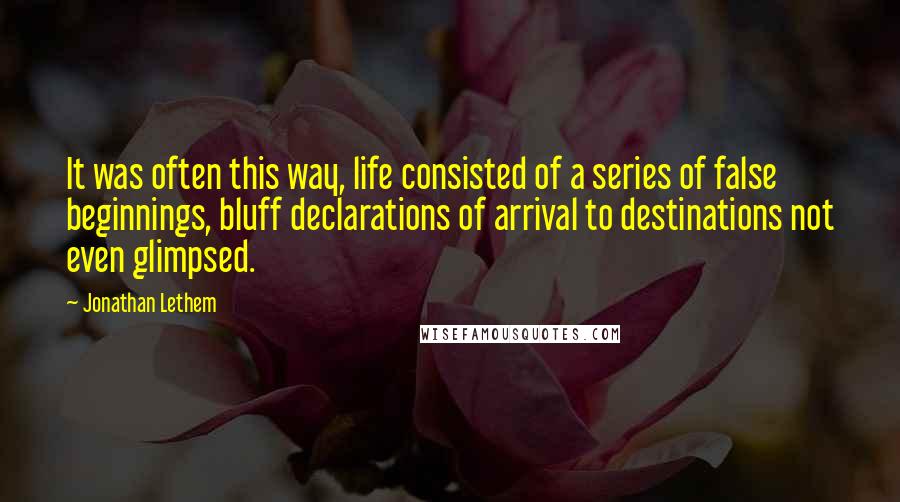 Jonathan Lethem Quotes: It was often this way, life consisted of a series of false beginnings, bluff declarations of arrival to destinations not even glimpsed.