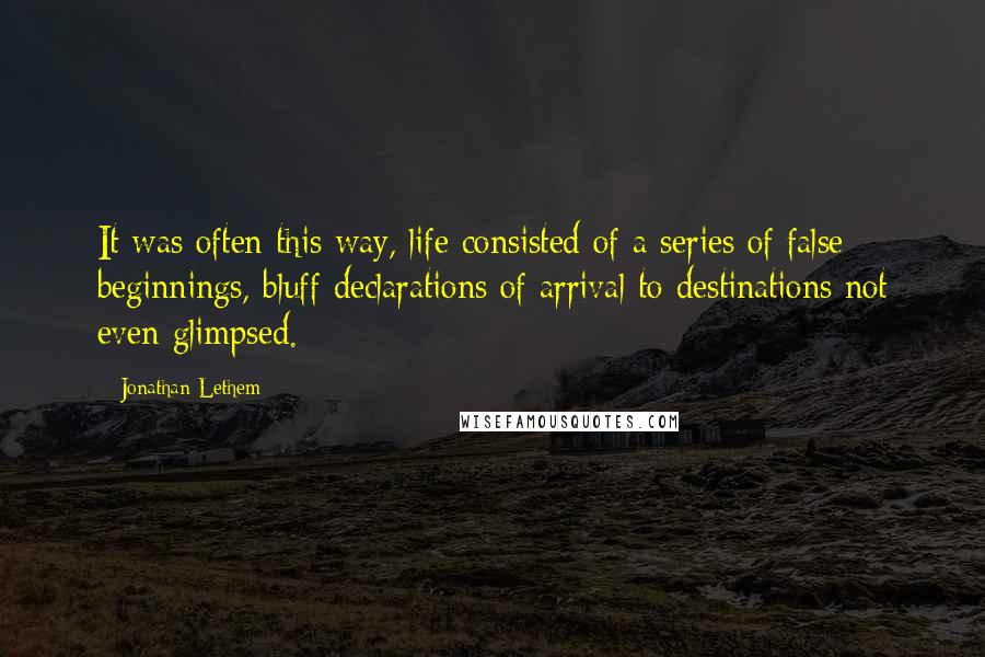 Jonathan Lethem Quotes: It was often this way, life consisted of a series of false beginnings, bluff declarations of arrival to destinations not even glimpsed.