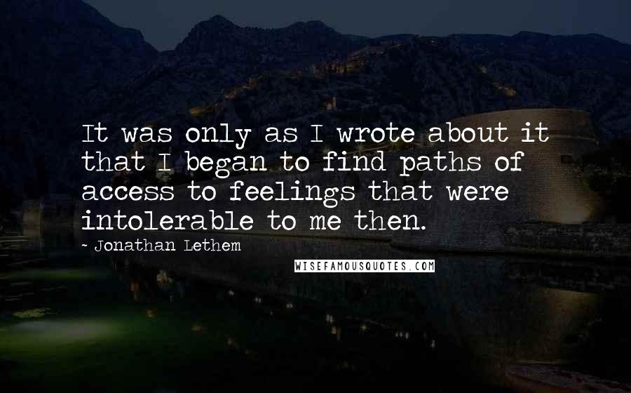 Jonathan Lethem Quotes: It was only as I wrote about it that I began to find paths of access to feelings that were intolerable to me then.