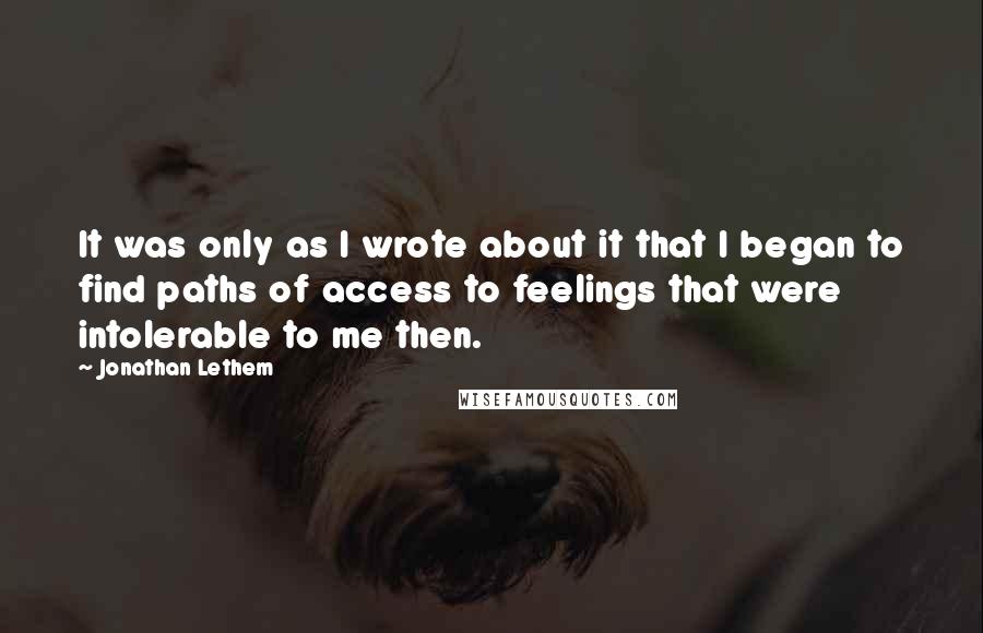 Jonathan Lethem Quotes: It was only as I wrote about it that I began to find paths of access to feelings that were intolerable to me then.