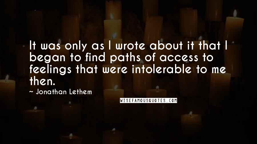 Jonathan Lethem Quotes: It was only as I wrote about it that I began to find paths of access to feelings that were intolerable to me then.