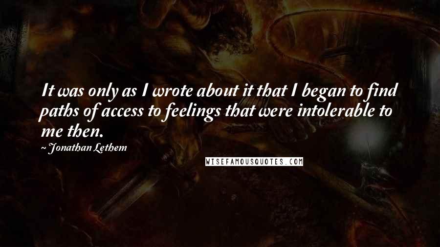 Jonathan Lethem Quotes: It was only as I wrote about it that I began to find paths of access to feelings that were intolerable to me then.