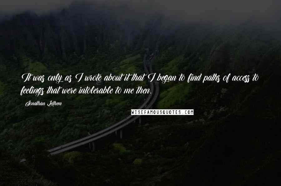 Jonathan Lethem Quotes: It was only as I wrote about it that I began to find paths of access to feelings that were intolerable to me then.