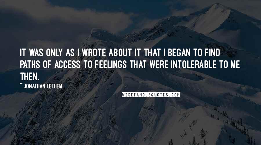 Jonathan Lethem Quotes: It was only as I wrote about it that I began to find paths of access to feelings that were intolerable to me then.