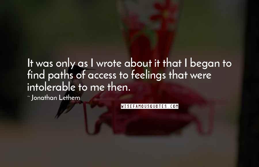 Jonathan Lethem Quotes: It was only as I wrote about it that I began to find paths of access to feelings that were intolerable to me then.