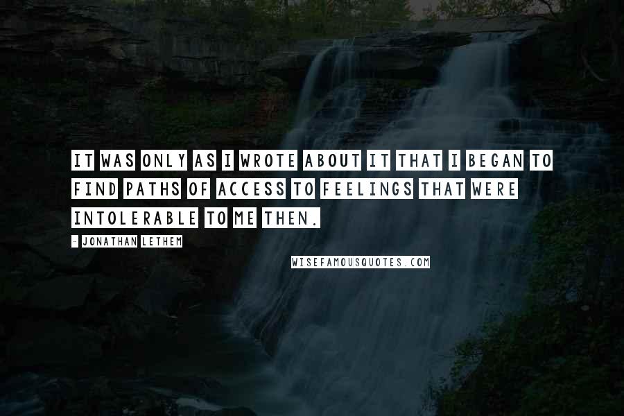 Jonathan Lethem Quotes: It was only as I wrote about it that I began to find paths of access to feelings that were intolerable to me then.