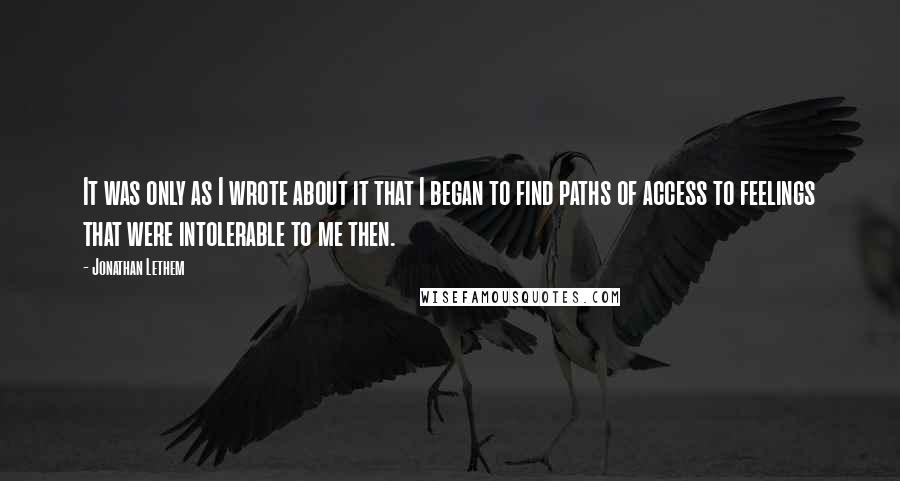 Jonathan Lethem Quotes: It was only as I wrote about it that I began to find paths of access to feelings that were intolerable to me then.