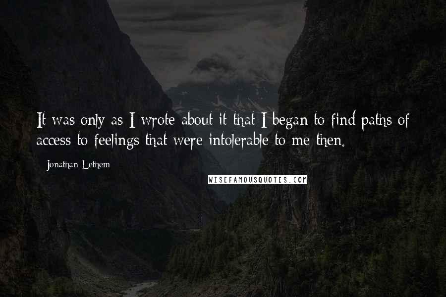 Jonathan Lethem Quotes: It was only as I wrote about it that I began to find paths of access to feelings that were intolerable to me then.