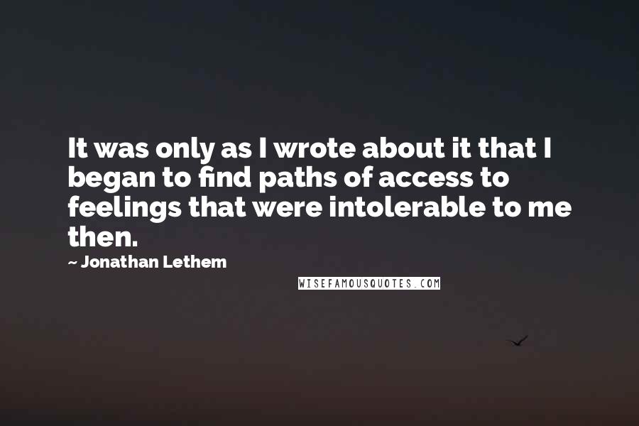 Jonathan Lethem Quotes: It was only as I wrote about it that I began to find paths of access to feelings that were intolerable to me then.