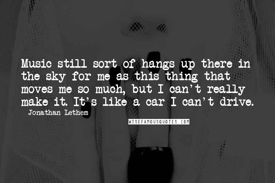 Jonathan Lethem Quotes: Music still sort of hangs up there in the sky for me as this thing that moves me so much, but I can't really make it. It's like a car I can't drive.