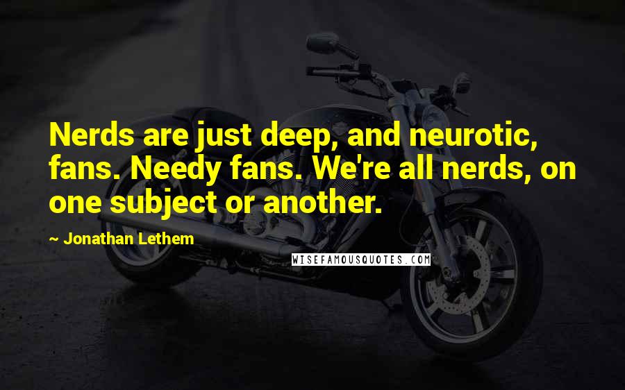 Jonathan Lethem Quotes: Nerds are just deep, and neurotic, fans. Needy fans. We're all nerds, on one subject or another.