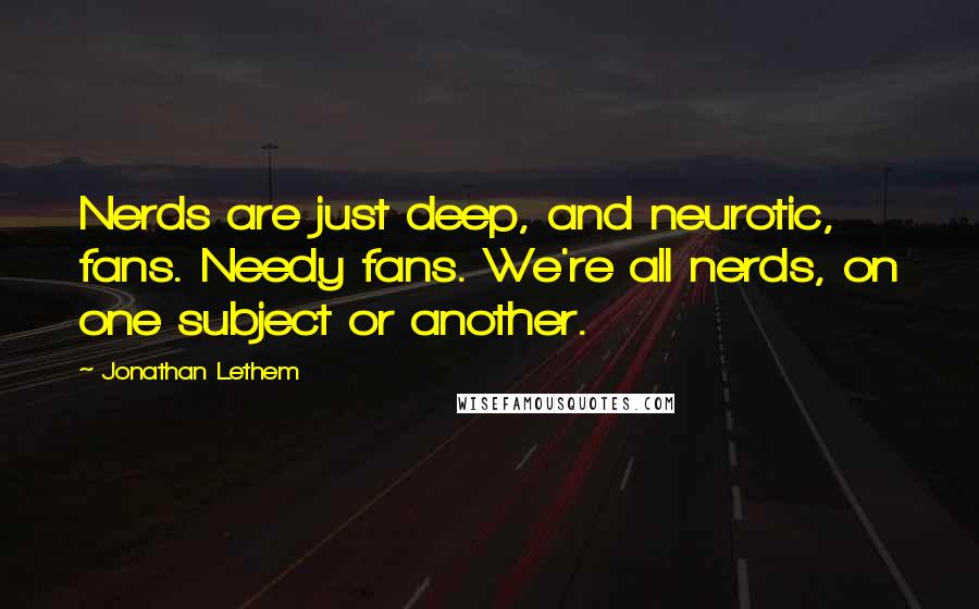 Jonathan Lethem Quotes: Nerds are just deep, and neurotic, fans. Needy fans. We're all nerds, on one subject or another.