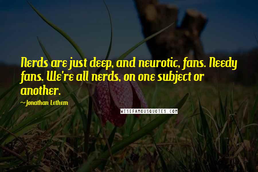 Jonathan Lethem Quotes: Nerds are just deep, and neurotic, fans. Needy fans. We're all nerds, on one subject or another.