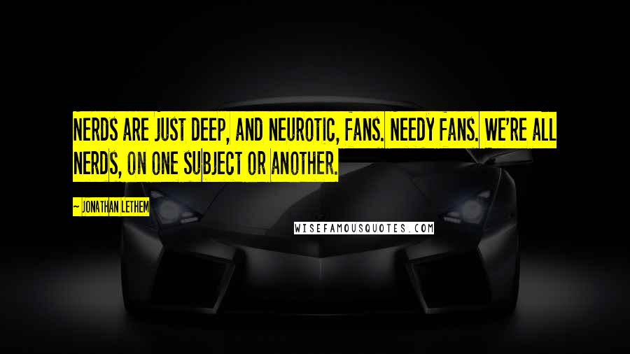 Jonathan Lethem Quotes: Nerds are just deep, and neurotic, fans. Needy fans. We're all nerds, on one subject or another.