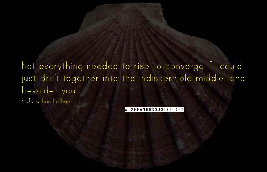 Jonathan Lethem Quotes: Not everything needed to rise to converge: It could just drift together into the indiscernible middle, and bewilder you.