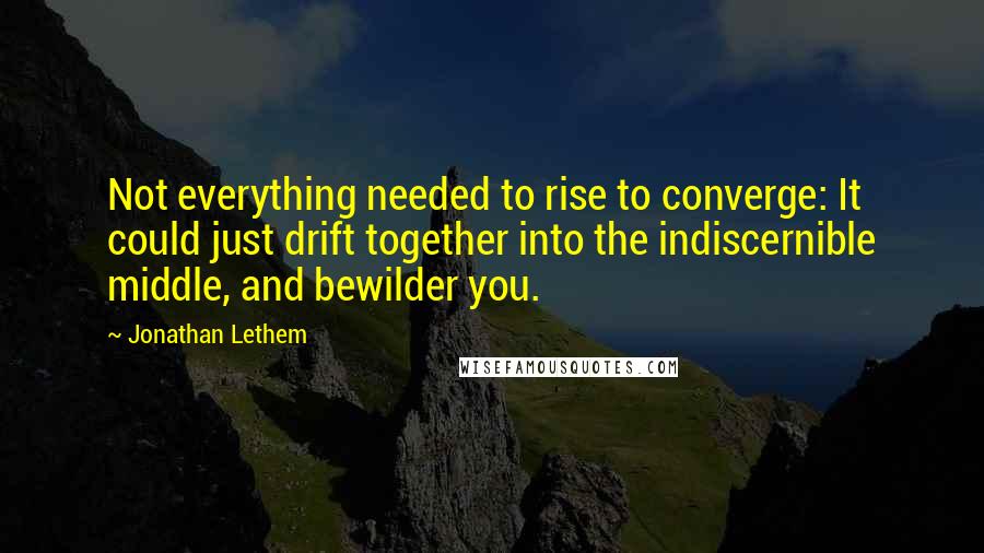 Jonathan Lethem Quotes: Not everything needed to rise to converge: It could just drift together into the indiscernible middle, and bewilder you.