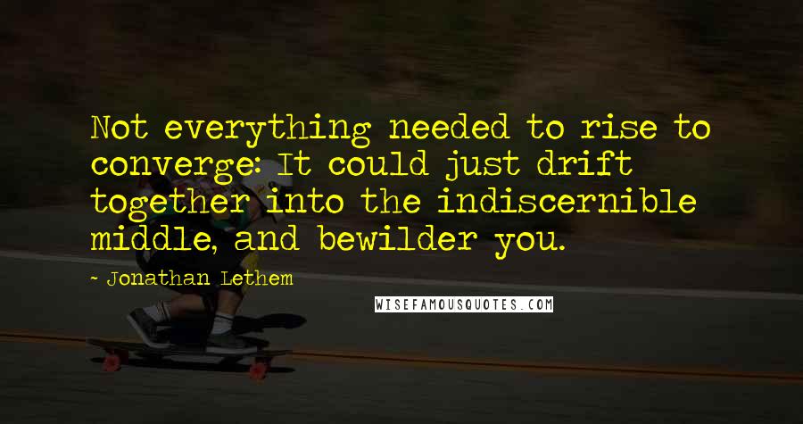 Jonathan Lethem Quotes: Not everything needed to rise to converge: It could just drift together into the indiscernible middle, and bewilder you.