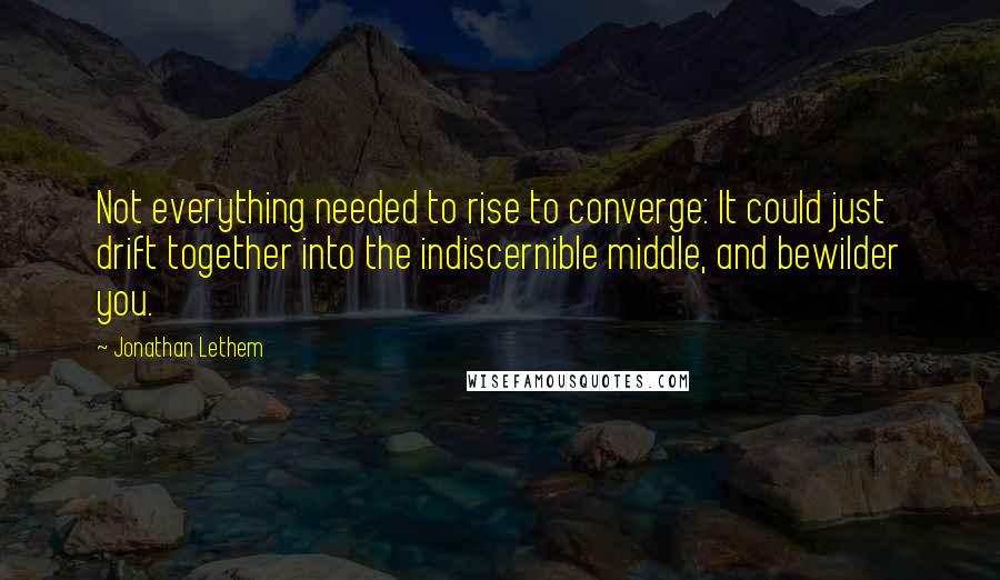 Jonathan Lethem Quotes: Not everything needed to rise to converge: It could just drift together into the indiscernible middle, and bewilder you.