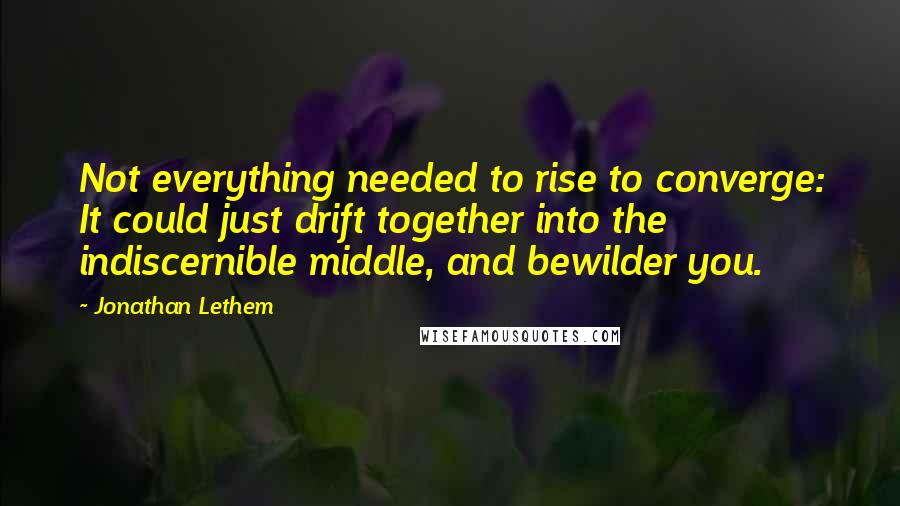 Jonathan Lethem Quotes: Not everything needed to rise to converge: It could just drift together into the indiscernible middle, and bewilder you.