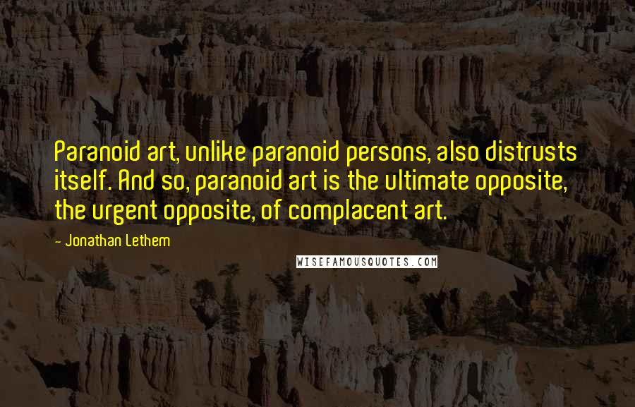 Jonathan Lethem Quotes: Paranoid art, unlike paranoid persons, also distrusts itself. And so, paranoid art is the ultimate opposite, the urgent opposite, of complacent art.